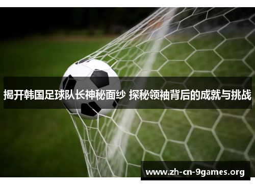 揭开韩国足球队长神秘面纱 探秘领袖背后的成就与挑战