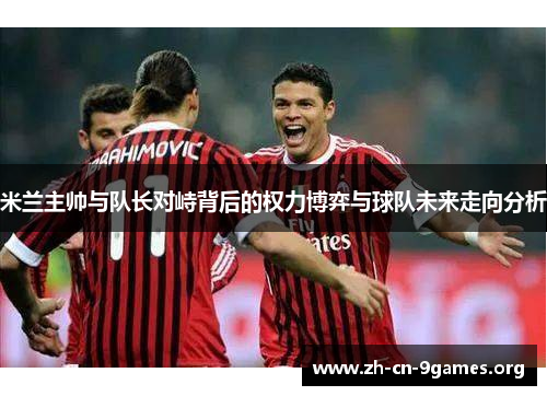 米兰主帅与队长对峙背后的权力博弈与球队未来走向分析