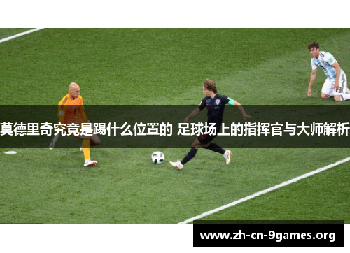 莫德里奇究竟是踢什么位置的 足球场上的指挥官与大师解析