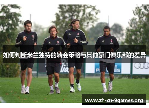 如何判断米兰独特的转会策略与其他豪门俱乐部的差异 如何判断米兰独特的转会策略与其他豪门俱乐部的差异