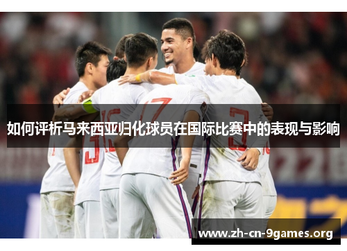 如何评析马来西亚归化球员在国际比赛中的表现与影响