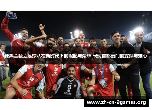 德黑兰独立足球队在新时代下的崛起与荣耀 展现首都豪门的辉煌与雄心