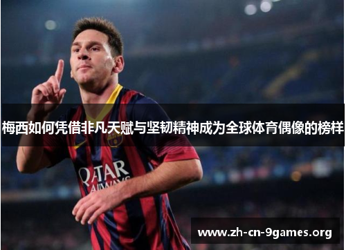 梅西如何凭借非凡天赋与坚韧精神成为全球体育偶像的榜样
